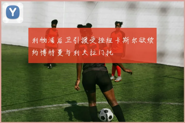 利物浦后卫引援受挫纽卡斯尔欲续约博特曼与利夫拉门托