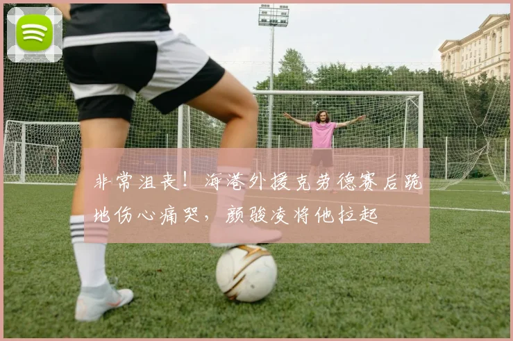 非常沮丧！海港外援克劳德赛后跪地伤心痛哭，颜骏凌将他拉起