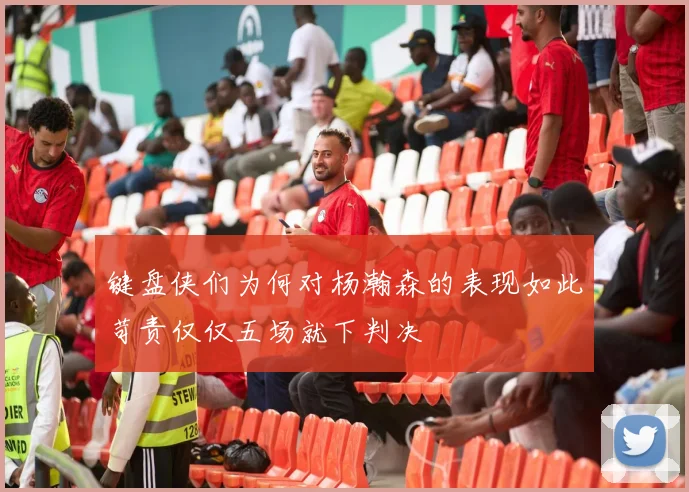 键盘侠们为何对杨瀚森的表现如此苛责仅仅五场就下判决