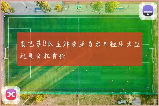 前巴萨B队主帅谈亚马尔年轻压力应适度分担责任
