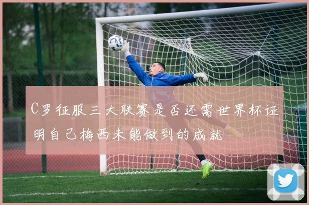 C罗征服三大联赛是否还需世界杯证明自己梅西未能做到的成就