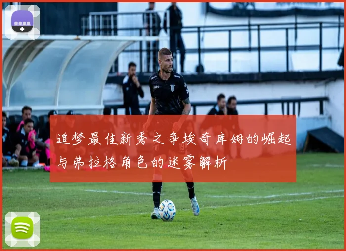 追梦最佳新秀之争埃奇库姆的崛起与弗拉格角色的迷雾解析