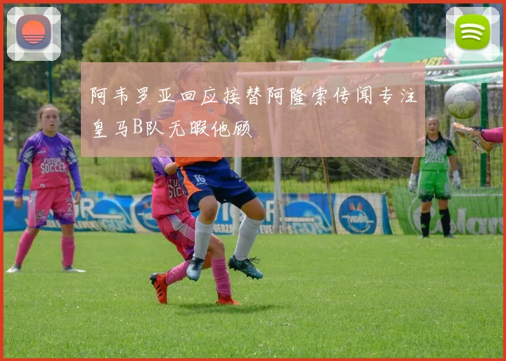 阿韦罗亚回应接替阿隆索传闻专注皇马B队无暇他顾
