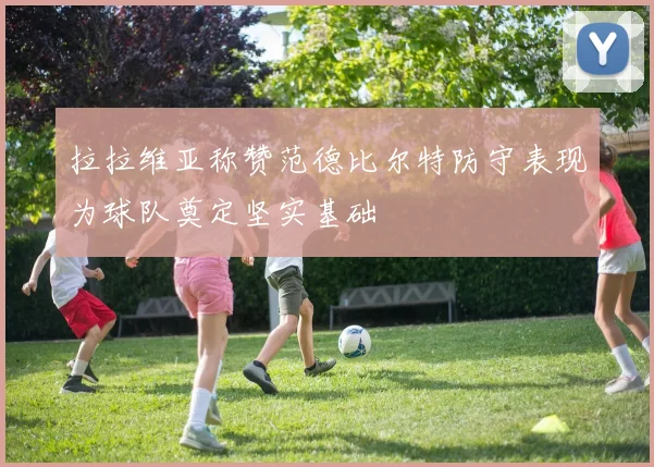 拉拉维亚称赞范德比尔特防守表现为球队奠定坚实基础