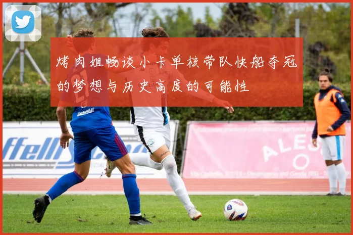 烤肉姐畅谈小卡单核带队快船夺冠的梦想与历史高度的可能性