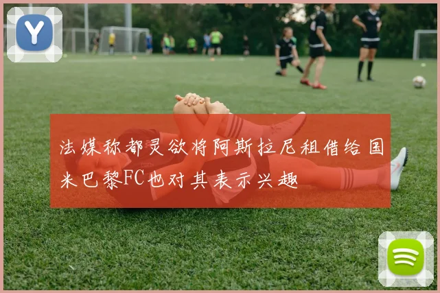 法媒称都灵欲将阿斯拉尼租借给国米巴黎FC也对其表示兴趣