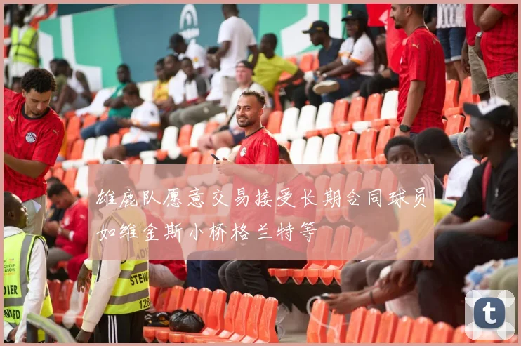 雄鹿队愿意交易接受长期合同球员如维金斯小桥格兰特等