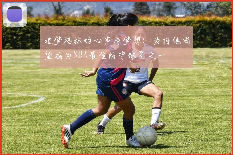 追梦格林的心声与梦想：为何他渴望成为NBA最佳防守球员之一