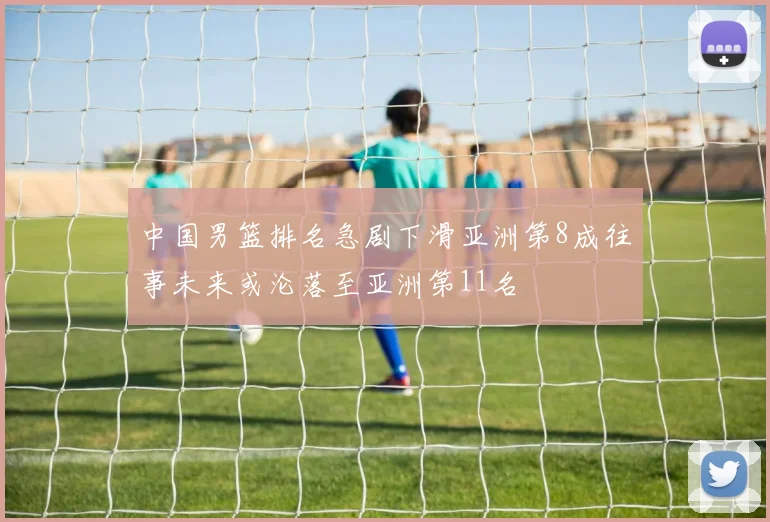 中国男篮排名急剧下滑亚洲第8成往事未来或沦落至亚洲第11名