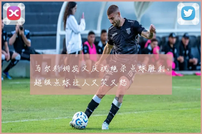 马尔科姆发文庆祝绝杀点球胜利，超级点球让人又笑又怒