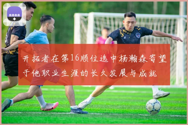 开拓者在第16顺位选中杨瀚森寄望于他职业生涯的长久发展与成就