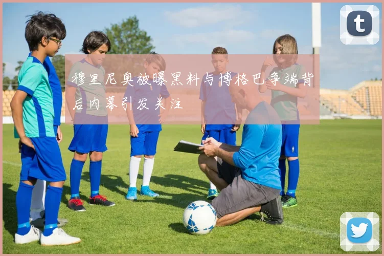 穆里尼奥被曝黑料与博格巴争端背后内幕引发关注