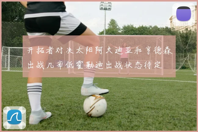 开拓者对决太阳阿夫迪亚和亨德森出战几率低霍勒迪出战状态待定