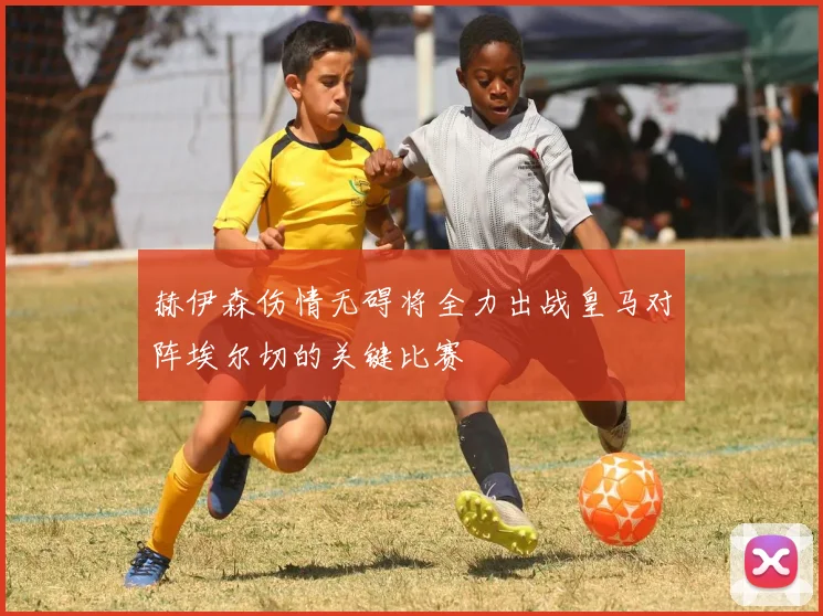 赫伊森伤情无碍将全力出战皇马对阵埃尔切的关键比赛