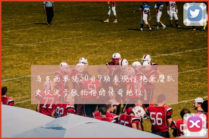 马克西单场50分9助表现惊艳荣膺队史仅次于张伯伦的传奇地位