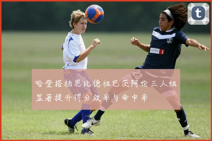 哈登搭档恩比德祖巴茨阿伦三人组显著提升得分效率与命中率