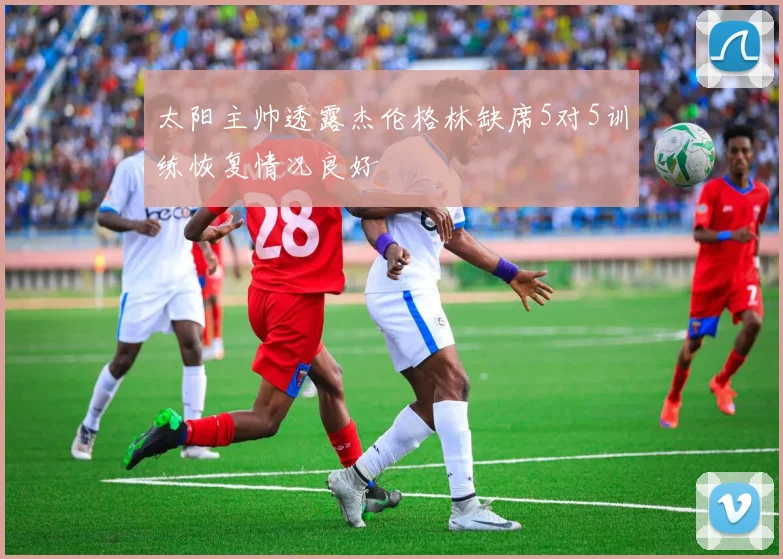 太阳主帅透露杰伦格林缺席5对5训练恢复情况良好
