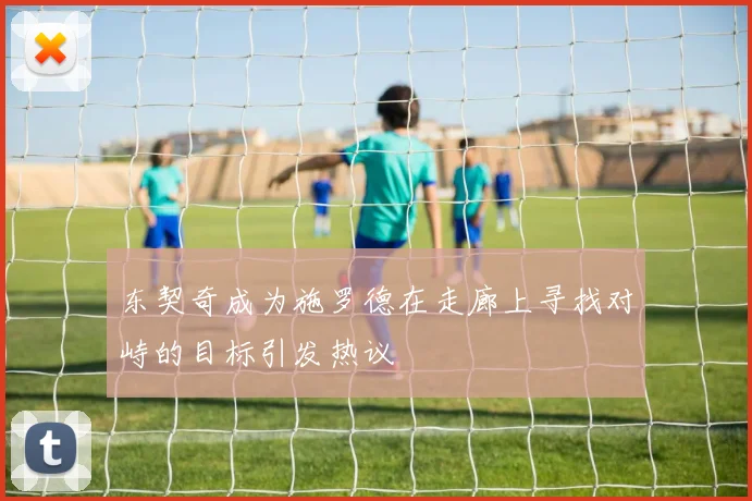 东契奇成为施罗德在走廊上寻找对峙的目标引发热议