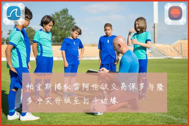 帕金斯揭秘雷阿伦欲交易保罗与隆多冲突升级至打斗边缘