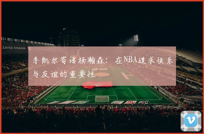 李凯尔寄语杨瀚森：在NBA追求快乐与友谊的重要性