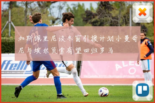 加斯佩里尼谈冬窗引援计划小曼奇尼与埃尔莫索有望回归罗马