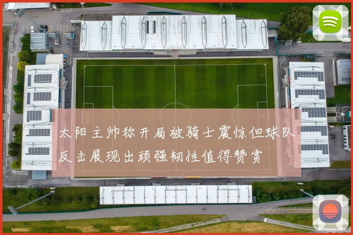 太阳主帅称开局被骑士震惊但球队反击展现出顽强韧性值得赞赏