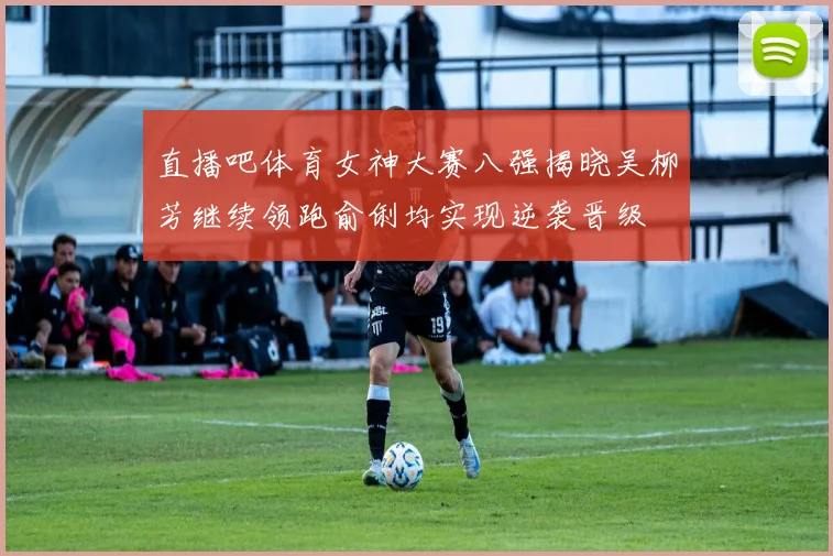 直播吧体育女神大赛八强揭晓吴柳芳继续领跑俞俐均实现逆袭晋级