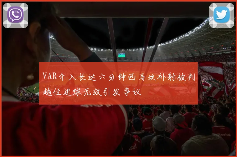 VAR介入长达六分钟西马坎补射被判越位进球无效引发争议