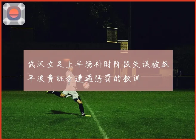武汉女足上半场补时阶段失误被扳平浪费机会遭遇惩罚的教训