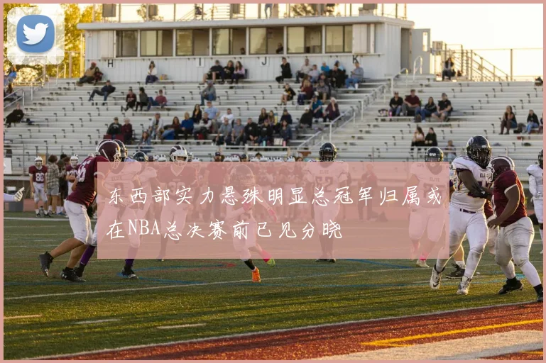 东西部实力悬殊明显总冠军归属或在NBA总决赛前已见分晓
