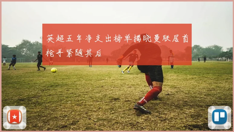 英超五年净支出榜单揭晓曼联居首枪手紧随其后