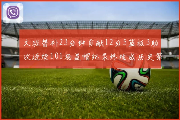 文班替补23分钟贡献12分5篮板3助攻连续101场盖帽纪录终结成历史第3