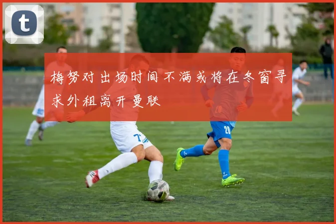 梅努对出场时间不满或将在冬窗寻求外租离开曼联