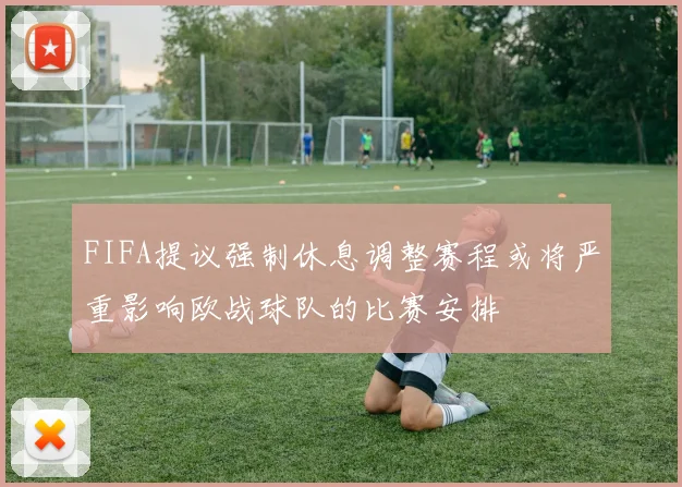 FIFA提议强制休息调整赛程或将严重影响欧战球队的比赛安排
