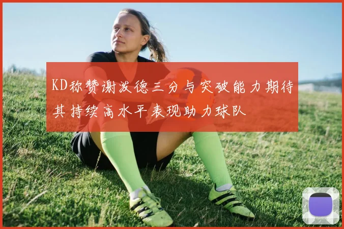 KD称赞谢泼德三分与突破能力期待其持续高水平表现助力球队