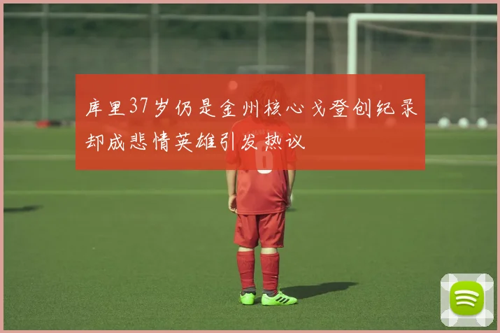 库里37岁仍是金州核心戈登创纪录却成悲情英雄引发热议