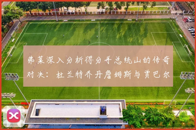 弗莱深入分析得分手总统山的传奇对决：杜兰特乔丹詹姆斯与贾巴尔的伟大之路