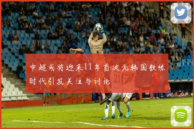 中超或将迎来11年首次无韩国教练时代引发关注与讨论