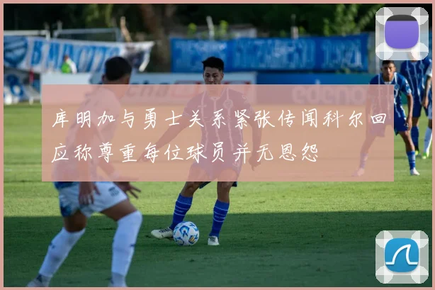 库明加与勇士关系紧张传闻科尔回应称尊重每位球员并无恩怨