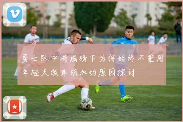 勇士队中游成绩下为何始终不重用年轻天赋库明加的原因探讨