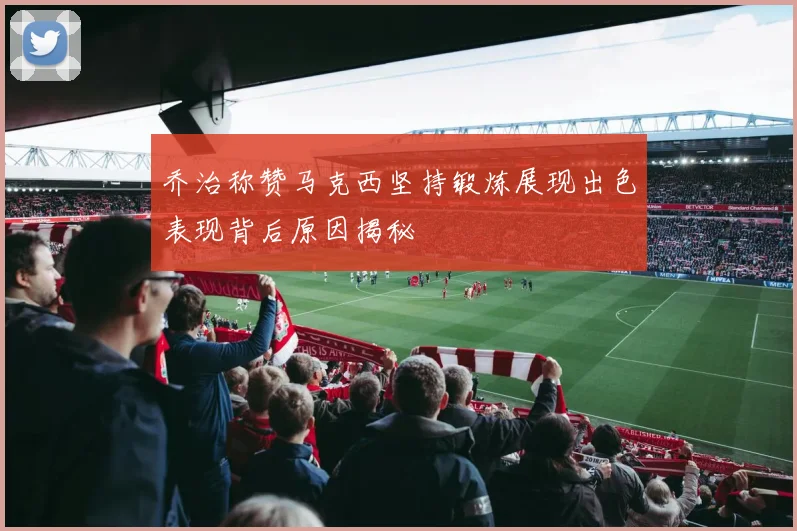 乔治称赞马克西坚持锻炼展现出色表现背后原因揭秘